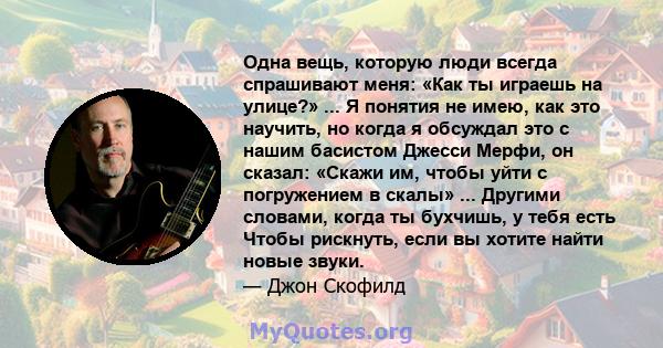 Одна вещь, которую люди всегда спрашивают меня: «Как ты играешь на улице?» ... Я понятия не имею, как это научить, но когда я обсуждал это с нашим басистом Джесси Мерфи, он сказал: «Скажи им, чтобы уйти с погружением в