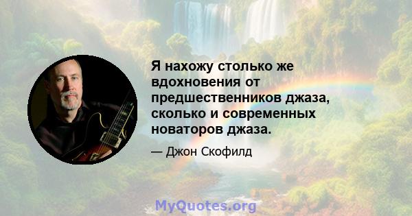 Я нахожу столько же вдохновения от предшественников джаза, сколько и современных новаторов джаза.