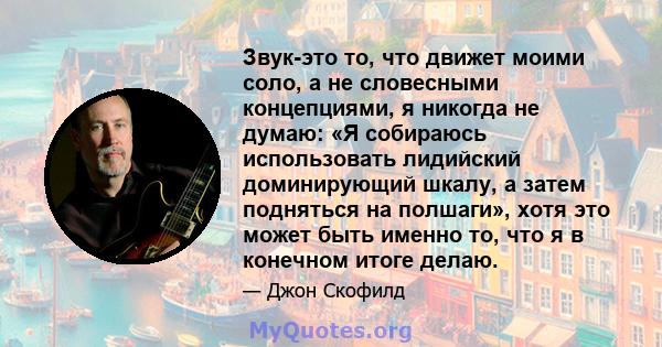 Звук-это то, что движет моими соло, а не словесными концепциями, я никогда не думаю: «Я собираюсь использовать лидийский доминирующий шкалу, а затем подняться на полшаги», хотя это может быть именно то, что я в конечном 