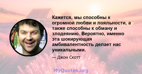 Кажется, мы способны к огромной любви и лояльности, а также способны к обману и злодеянию. Вероятно, именно эта шокирующая амбивалентность делает нас уникальными.