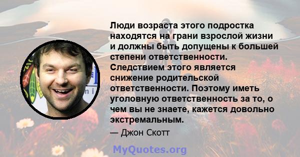 Люди возраста этого подростка находятся на грани взрослой жизни и должны быть допущены к большей степени ответственности. Следствием этого является снижение родительской ответственности. Поэтому иметь уголовную