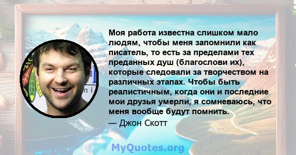 Моя работа известна слишком мало людям, чтобы меня запомнили как писатель, то есть за пределами тех преданных душ (благослови их), которые следовали за творчеством на различных этапах. Чтобы быть реалистичным, когда они 