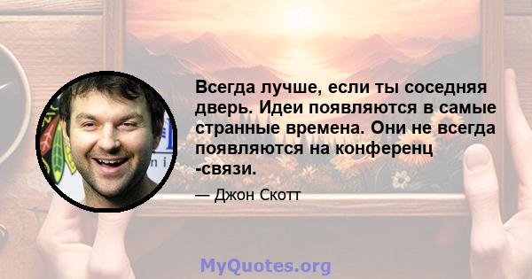 Всегда лучше, если ты соседняя дверь. Идеи появляются в самые странные времена. Они не всегда появляются на конференц -связи.