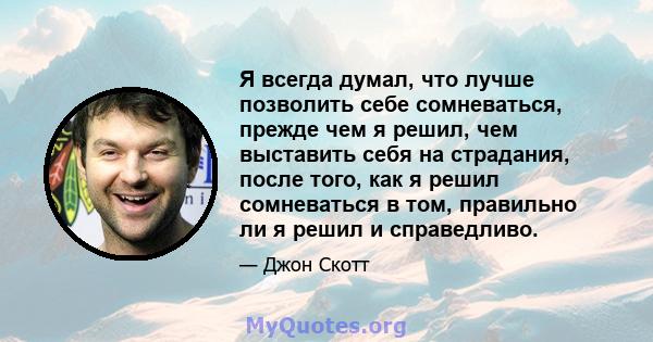 Я всегда думал, что лучше позволить себе сомневаться, прежде чем я решил, чем выставить себя на страдания, после того, как я решил сомневаться в том, правильно ли я решил и справедливо.