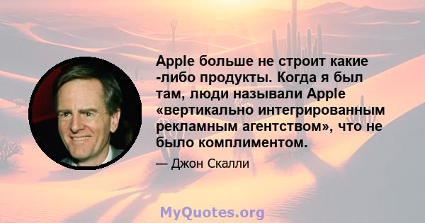 Apple больше не строит какие -либо продукты. Когда я был там, люди называли Apple «вертикально интегрированным рекламным агентством», что не было комплиментом.