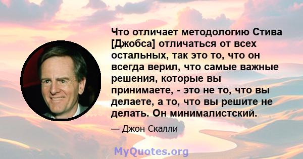 Что отличает методологию Стива [Джобса] отличаться от всех остальных, так это то, что он всегда верил, что самые важные решения, которые вы принимаете, - это не то, что вы делаете, а то, что вы решите не делать. Он