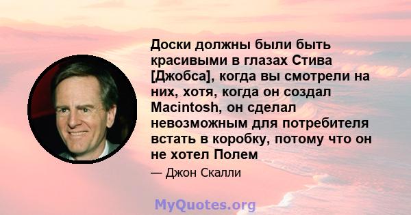 Доски должны были быть красивыми в глазах Стива [Джобса], когда вы смотрели на них, хотя, когда он создал Macintosh, он сделал невозможным для потребителя встать в коробку, потому что он не хотел Полем