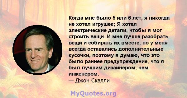 Когда мне было 5 или 6 лет, я никогда не хотел игрушек; Я хотел электрические детали, чтобы я мог строить вещи. И мне лучше разобрать вещи и собирать их вместе, но у меня всегда оставались дополнительные кусочки,