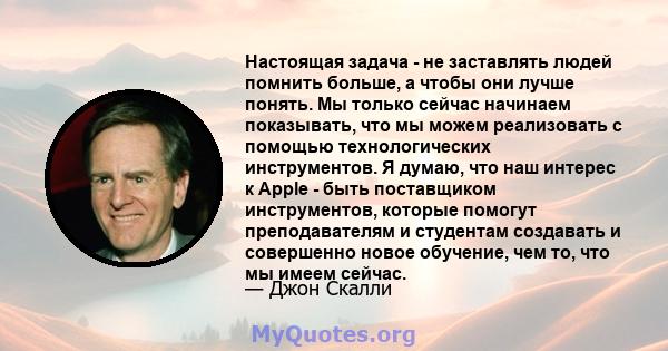 Настоящая задача - не заставлять людей помнить больше, а чтобы они лучше понять. Мы только сейчас начинаем показывать, что мы можем реализовать с помощью технологических инструментов. Я думаю, что наш интерес к Apple -