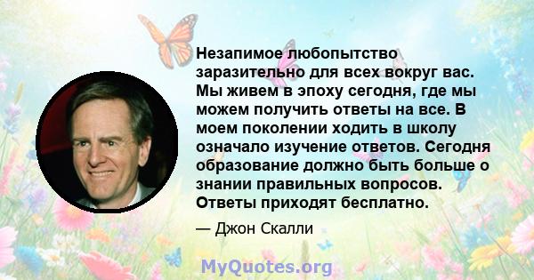 Незапимое любопытство заразительно для всех вокруг вас. Мы живем в эпоху сегодня, где мы можем получить ответы на все. В моем поколении ходить в школу означало изучение ответов. Сегодня образование должно быть больше о