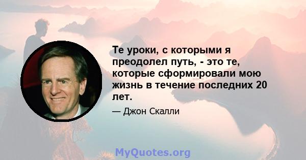 Те уроки, с которыми я преодолел путь, - это те, которые сформировали мою жизнь в течение последних 20 лет.