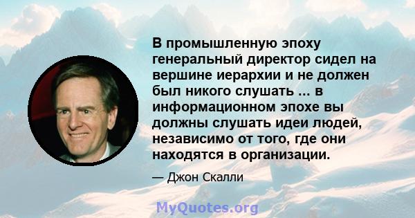 В промышленную эпоху генеральный директор сидел на вершине иерархии и не должен был никого слушать ... в информационном эпохе вы должны слушать идеи людей, независимо от того, где они находятся в организации.