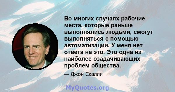 Во многих случаях рабочие места, которые раньше выполнялись людьми, смогут выполняться с помощью автоматизации. У меня нет ответа на это. Это одна из наиболее озадачивающих проблем общества.