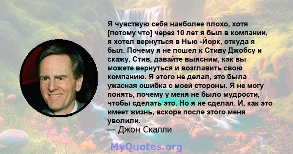 Я чувствую себя наиболее плохо, хотя [потому что] через 10 лет я был в компании, я хотел вернуться в Нью -Йорк, откуда я был. Почему я не пошел к Стиву Джобсу и скажу, Стив, давайте выясним, как вы можете вернуться и