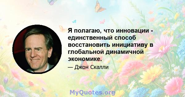 Я полагаю, что инновации - единственный способ восстановить инициативу в глобальной динамичной экономике.