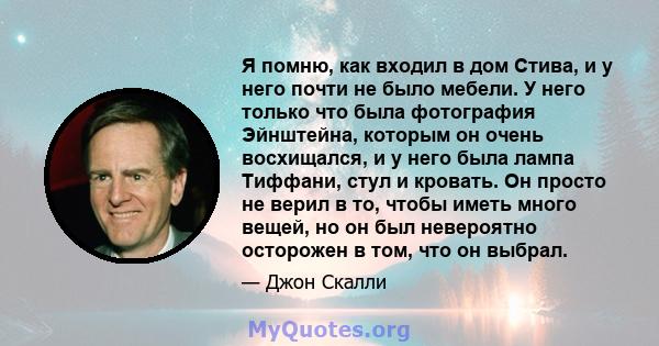 Я помню, как входил в дом Стива, и у него почти не было мебели. У него только что была фотография Эйнштейна, которым он очень восхищался, и у него была лампа Тиффани, стул и кровать. Он просто не верил в то, чтобы иметь 