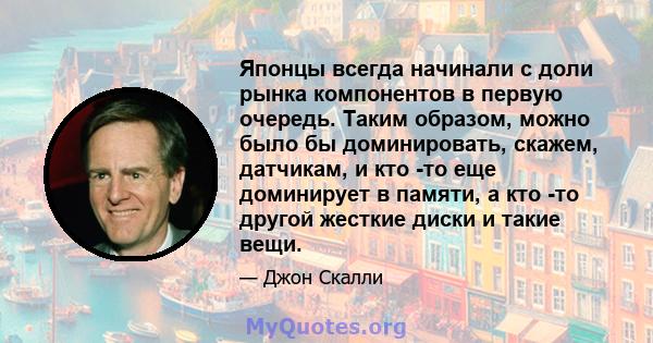 Японцы всегда начинали с доли рынка компонентов в первую очередь. Таким образом, можно было бы доминировать, скажем, датчикам, и кто -то еще доминирует в памяти, а кто -то другой жесткие диски и такие вещи.