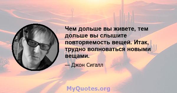 Чем дольше вы живете, тем дольше вы слышите повторяемость вещей. Итак, трудно волноваться новыми вещами.