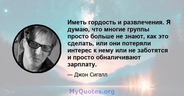 Иметь гордость и развлечения. Я думаю, что многие группы просто больше не знают, как это сделать, или они потеряли интерес к нему или не заботятся и просто обналичивают зарплату.