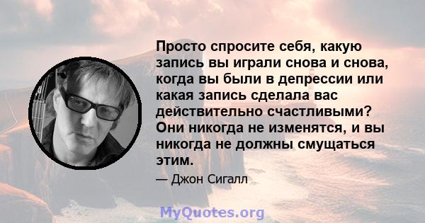 Просто спросите себя, какую запись вы играли снова и снова, когда вы были в депрессии или какая запись сделала вас действительно счастливыми? Они никогда не изменятся, и вы никогда не должны смущаться этим.