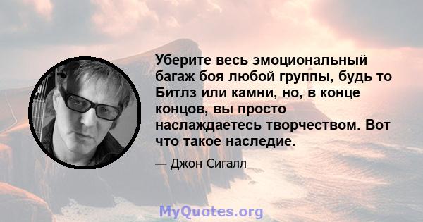 Уберите весь эмоциональный багаж боя любой группы, будь то Битлз или камни, но, в конце концов, вы просто наслаждаетесь творчеством. Вот что такое наследие.