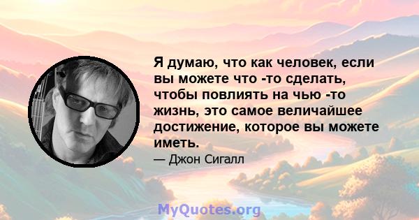 Я думаю, что как человек, если вы можете что -то сделать, чтобы повлиять на чью -то жизнь, это самое величайшее достижение, которое вы можете иметь.