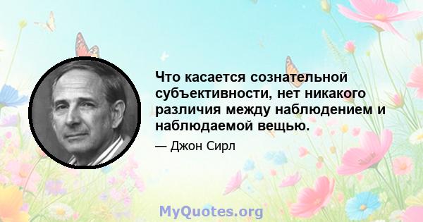 Что касается сознательной субъективности, нет никакого различия между наблюдением и наблюдаемой вещью.