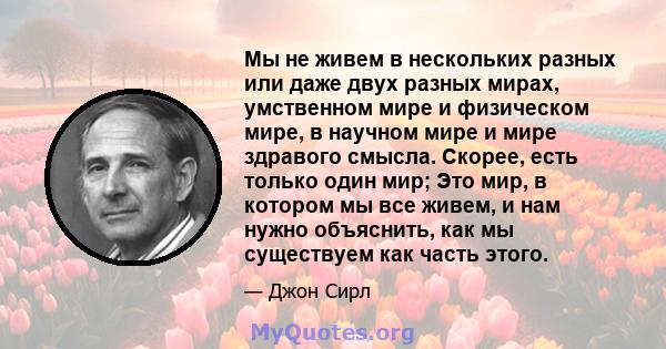 Мы не живем в нескольких разных или даже двух разных мирах, умственном мире и физическом мире, в научном мире и мире здравого смысла. Скорее, есть только один мир; Это мир, в котором мы все живем, и нам нужно объяснить, 