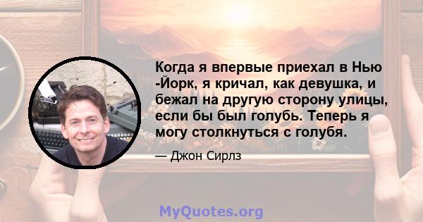 Когда я впервые приехал в Нью -Йорк, я кричал, как девушка, и бежал на другую сторону улицы, если бы был голубь. Теперь я могу столкнуться с голубя.