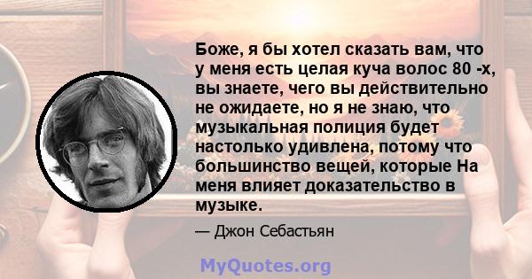 Боже, я бы хотел сказать вам, что у меня есть целая куча волос 80 -х, вы знаете, чего вы действительно не ожидаете, но я не знаю, что музыкальная полиция будет настолько удивлена, потому что большинство вещей, которые