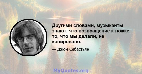 Другими словами, музыканты знают, что возвращение к ложке, то, что мы делали, не копировало.