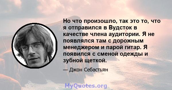 Но что произошло, так это то, что я отправился в Вудсток в качестве члена аудитории. Я не появлялся там с дорожным менеджером и парой гитар. Я появился с сменой одежды и зубной щеткой.