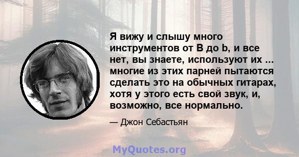 Я вижу и слышу много инструментов от B до b, и все нет, вы знаете, используют их ... многие из этих парней пытаются сделать это на обычных гитарах, хотя у этого есть свой звук, и, возможно, все нормально.