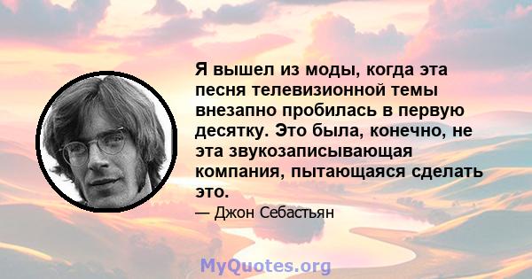 Я вышел из моды, когда эта песня телевизионной темы внезапно пробилась в первую десятку. Это была, конечно, не эта звукозаписывающая компания, пытающаяся сделать это.