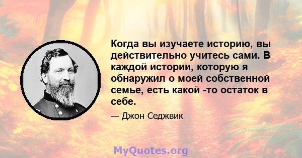 Когда вы изучаете историю, вы действительно учитесь сами. В каждой истории, которую я обнаружил о моей собственной семье, есть какой -то остаток в себе.