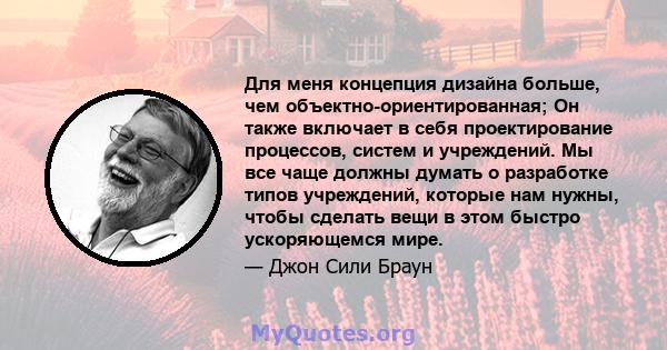 Для меня концепция дизайна больше, чем объектно-ориентированная; Он также включает в себя проектирование процессов, систем и учреждений. Мы все чаще должны думать о разработке типов учреждений, которые нам нужны, чтобы