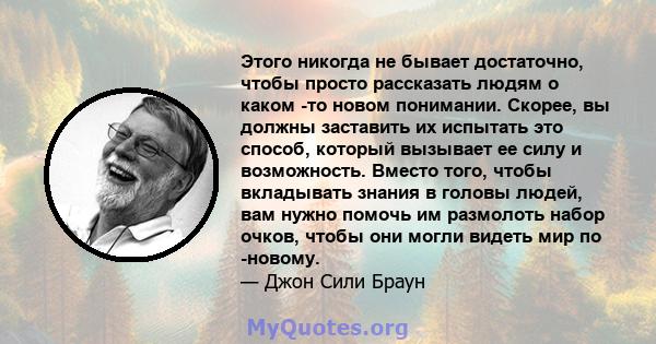 Этого никогда не бывает достаточно, чтобы просто рассказать людям о каком -то новом понимании. Скорее, вы должны заставить их испытать это способ, который вызывает ее силу и возможность. Вместо того, чтобы вкладывать