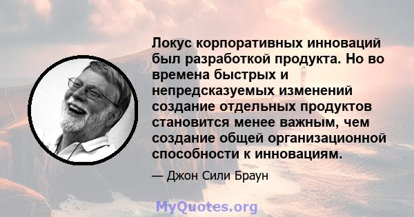 Локус корпоративных инноваций был разработкой продукта. Но во времена быстрых и непредсказуемых изменений создание отдельных продуктов становится менее важным, чем создание общей организационной способности к инновациям.