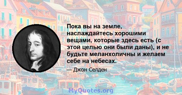 Пока вы на земле, наслаждайтесь хорошими вещами, которые здесь есть (с этой целью они были даны), и не будьте меланхоличны и желаем себе на небесах.