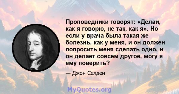 Проповедники говорят: «Делай, как я говорю, не так, как я». Но если у врача была такая же болезнь, как у меня, и он должен попросить меня сделать одно, и он делает совсем другое, могу я ему поверить?