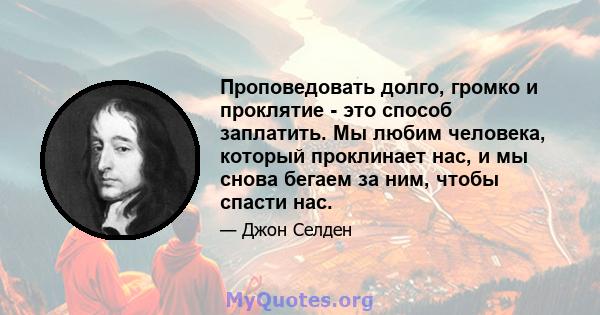 Проповедовать долго, громко и проклятие - это способ заплатить. Мы любим человека, который проклинает нас, и мы снова бегаем за ним, чтобы спасти нас.