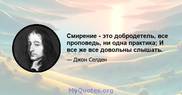 Смирение - это добродетель, все проповедь, ни одна практика; И все же все довольны слышать.