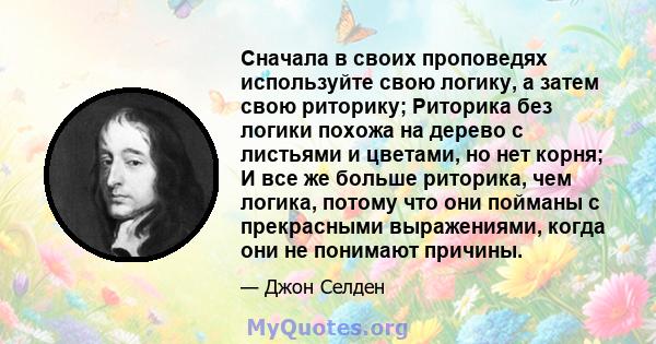 Сначала в своих проповедях используйте свою логику, а затем свою риторику; Риторика без логики похожа на дерево с листьями и цветами, но нет корня; И все же больше риторика, чем логика, потому что они пойманы с