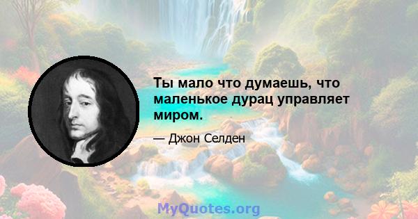 Ты мало что думаешь, что маленькое дурац управляет миром.