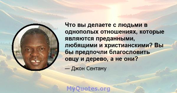 Что вы делаете с людьми в однополых отношениях, которые являются преданными, любящими и христианскими? Вы бы предпочли благословить овцу и дерево, а не они?