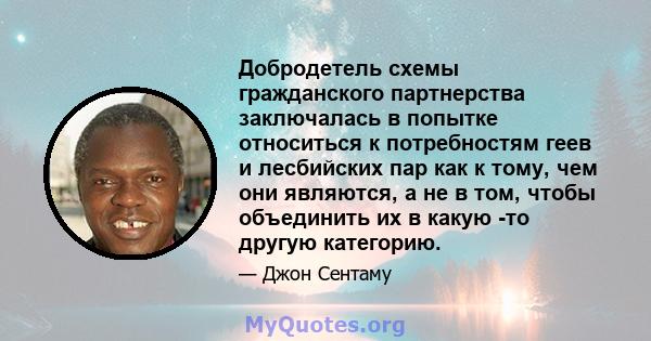 Добродетель схемы гражданского партнерства заключалась в попытке относиться к потребностям геев и лесбийских пар как к тому, чем они являются, а не в том, чтобы объединить их в какую -то другую категорию.