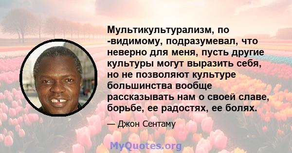 Мультикультурализм, по -видимому, подразумевал, что неверно для меня, пусть другие культуры могут выразить себя, но не позволяют культуре большинства вообще рассказывать нам о своей славе, борьбе, ее радостях, ее болях.