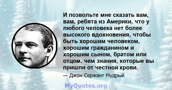 И позвольте мне сказать вам, вам, ребята из Америки, что у любого человека нет более высокого вдохновения, чтобы быть хорошим человеком, хорошим гражданином и хорошим сыном, братом или отцом, чем знания, которые вы