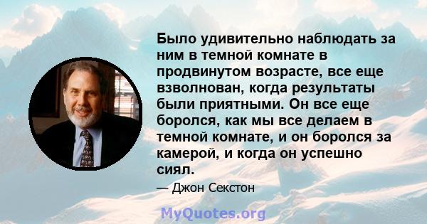 Было удивительно наблюдать за ним в темной комнате в продвинутом возрасте, все еще взволнован, когда результаты были приятными. Он все еще боролся, как мы все делаем в темной комнате, и он боролся за камерой, и когда он 