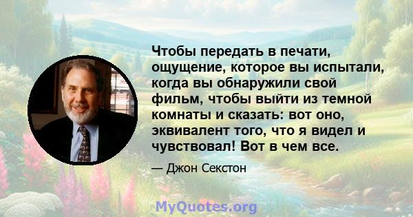 Чтобы передать в печати, ощущение, которое вы испытали, когда вы обнаружили свой фильм, чтобы выйти из темной комнаты и сказать: вот оно, эквивалент того, что я видел и чувствовал! Вот в чем все.